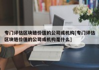 专门评估区块链价值的公司或机构[专门评估区块链价值的公司或机构是什么]