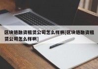 区块链融资租赁公司怎么样啊[区块链融资租赁公司怎么样啊]