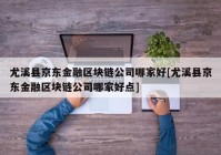 尤溪县京东金融区块链公司哪家好[尤溪县京东金融区块链公司哪家好点]