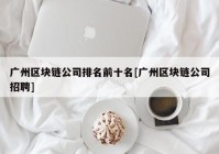 广州区块链公司排名前十名[广州区块链公司招聘]